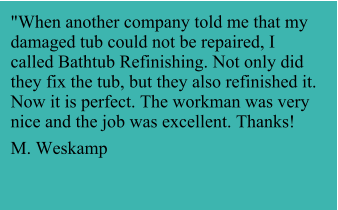 "When another company told me that my damaged tub could not be repaired, I called Bathtub Refinishing. Not only did they fix the tub, but they also refinished it. Now it is perfect. The workman was very nice and the job was excellent. Thanks!  M. Weskamp